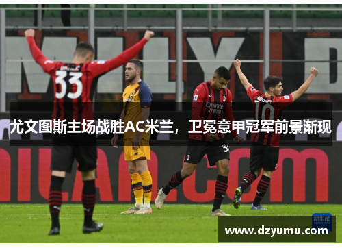 尤文图斯主场战胜AC米兰，卫冕意甲冠军前景渐现