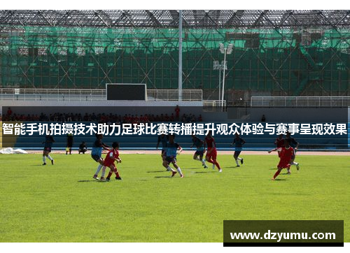 智能手机拍摄技术助力足球比赛转播提升观众体验与赛事呈现效果