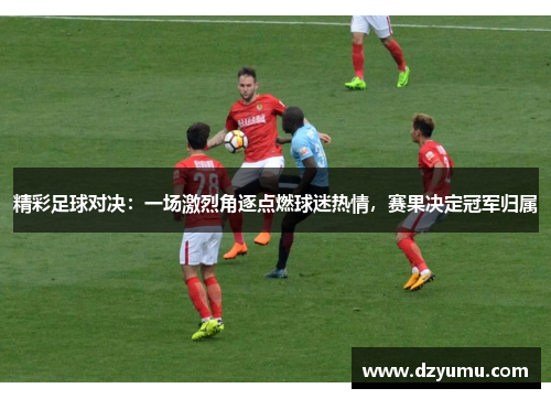 精彩足球对决：一场激烈角逐点燃球迷热情，赛果决定冠军归属