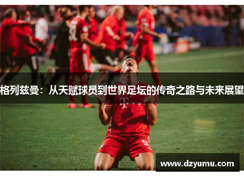 格列兹曼：从天赋球员到世界足坛的传奇之路与未来展望