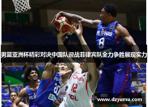 男篮亚洲杯精彩对决中国队迎战菲律宾队全力争胜展现实力