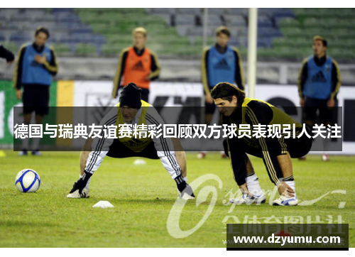 德国与瑞典友谊赛精彩回顾双方球员表现引人关注